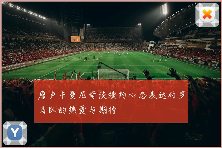 詹卢卡曼尼奇谈续约心态表达对罗马队的热爱与期待