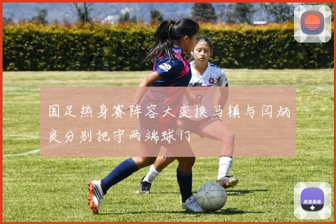 国足热身赛阵容大变换马镇与闫炳良分别把守两端球门