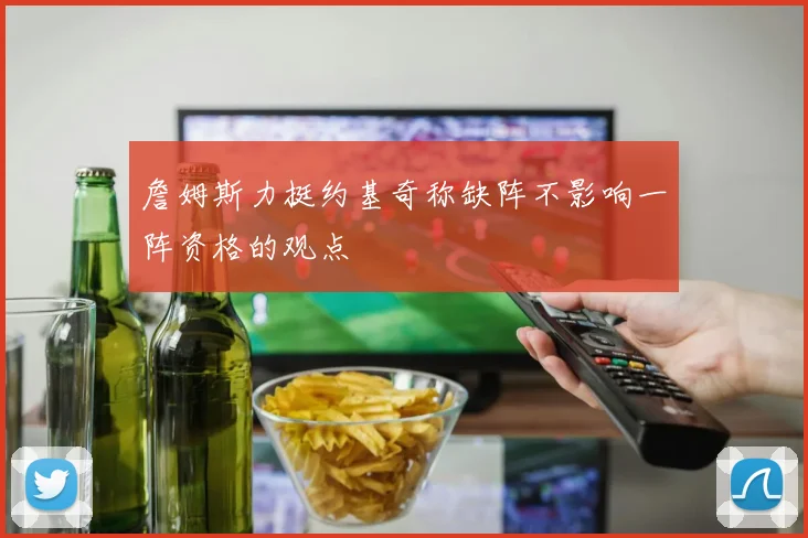 詹姆斯力挺约基奇称缺阵不影响一阵资格的观点