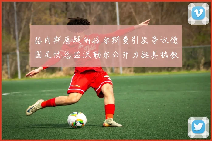 赫内斯质疑纳格尔斯曼引发争议德国足协总监沃勒尔公开力挺其执教表现