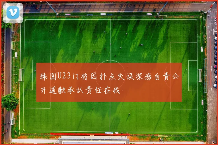 韩国U23门将因扑点失误深感自责公开道歉承认责任在我