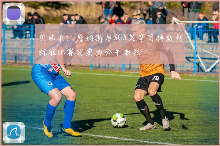 贝弗利：詹姆斯与SGA若享同样裁判标准比赛将更为公平激烈