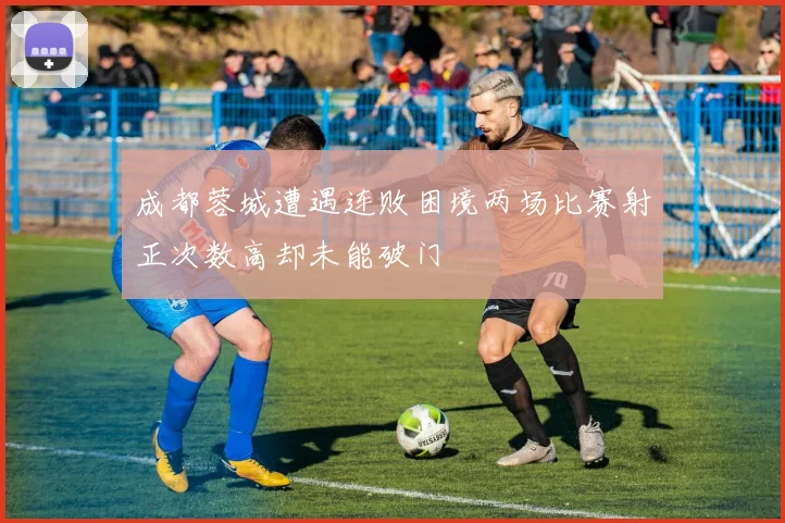 成都蓉城遭遇连败困境两场比赛射正次数高却未能破门