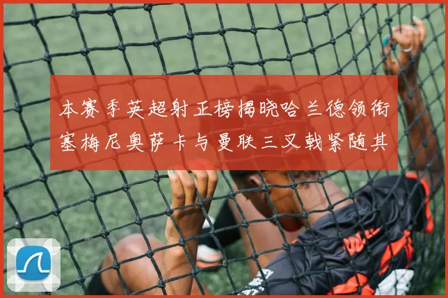 本赛季英超射正榜揭晓哈兰德领衔塞梅尼奥萨卡与曼联三叉戟紧随其后