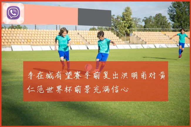 李在城有望赛季前复出洪明甫对黄仁范世界杯前景充满信心