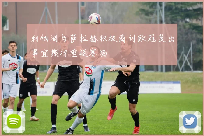 利物浦与萨拉赫积极商讨欧冠复出事宜期待重返赛场
