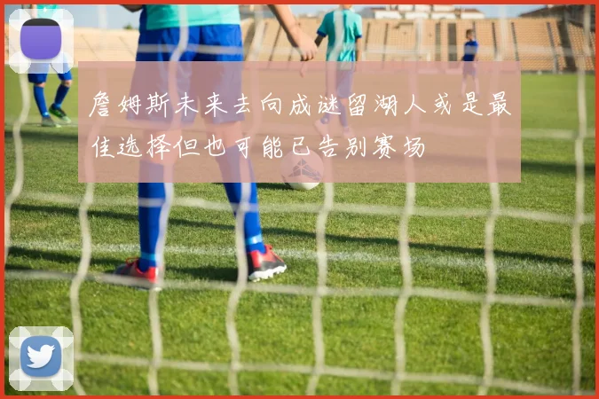 詹姆斯未来去向成谜留湖人或是最佳选择但也可能已告别赛场