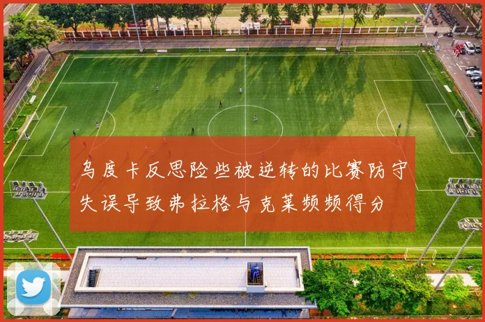 乌度卡反思险些被逆转的比赛防守失误导致弗拉格与克莱频频得分