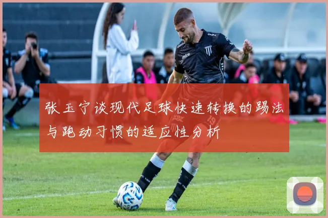 张玉宁谈现代足球快速转换的踢法与跑动习惯的适应性分析
