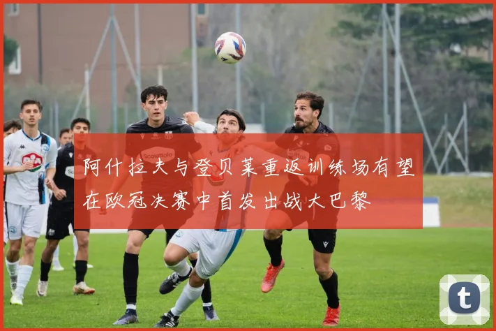 阿什拉夫与登贝莱重返训练场有望在欧冠决赛中首发出战大巴黎